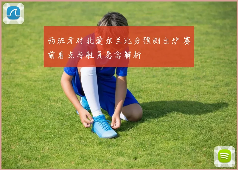 西班牙对北爱尔兰比分预测出炉 赛前看点与胜负悬念解析