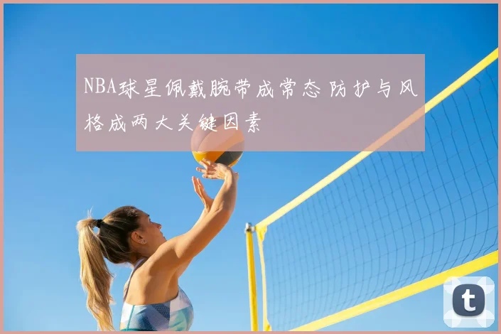 NBA球星佩戴腕带成常态 防护与风格成两大关键因素