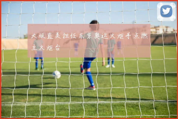 大坂直美担任东京奥运火炬手点燃主火炬台