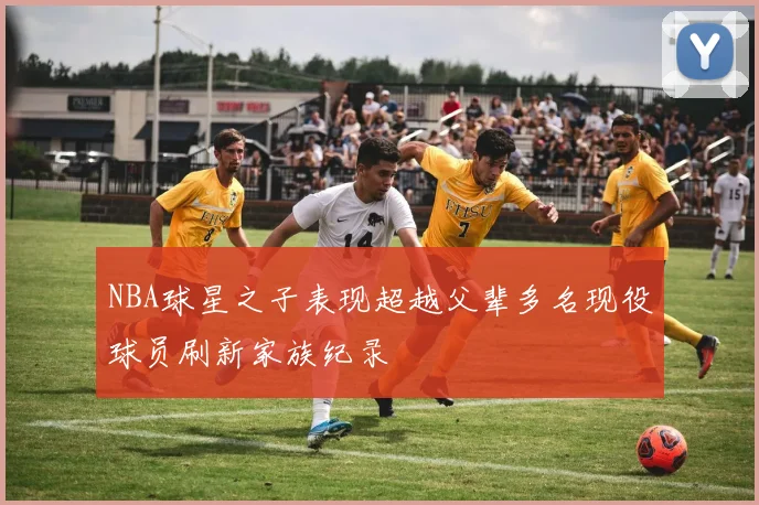 NBA球星之子表现超越父辈多名现役球员刷新家族纪录