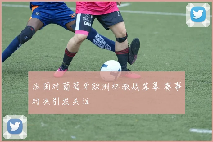 法国对葡萄牙欧洲杯激战落幕 赛事对决引发关注