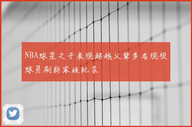 NBA球星之子表现超越父辈多名现役球员刷新家族纪录
