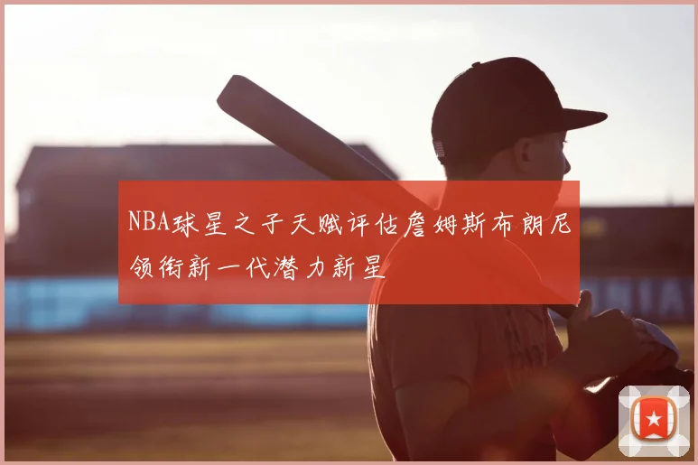 NBA球星之子天赋评估詹姆斯布朗尼领衔新一代潜力新星