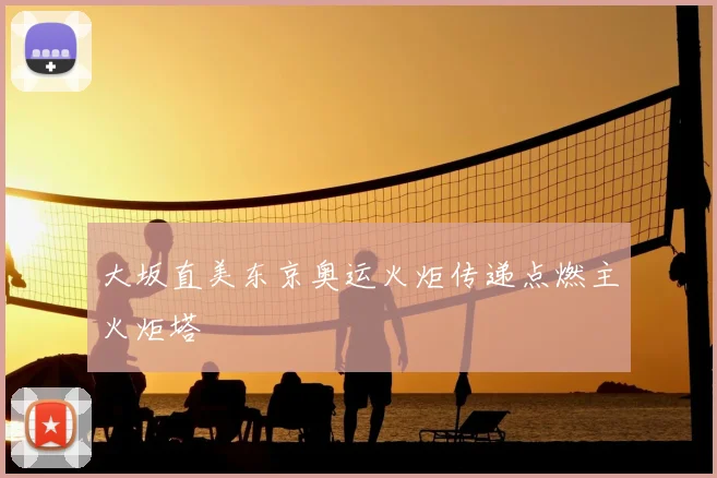 大坂直美东京奥运火炬传递点燃主火炬塔
