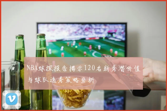 NBA球探报告揭示120名新秀潜价值与球队选秀策略分析