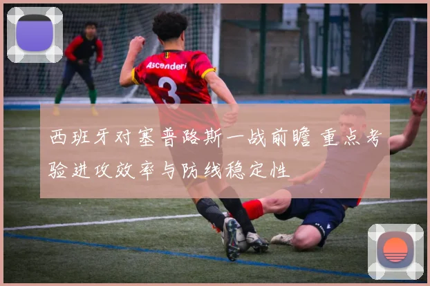 西班牙对塞普路斯一战前瞻 重点考验进攻效率与防线稳定性