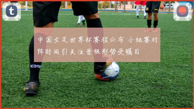 中国女足世界杯赛程公布 小组赛对阵时间引关注晋级形势受瞩目