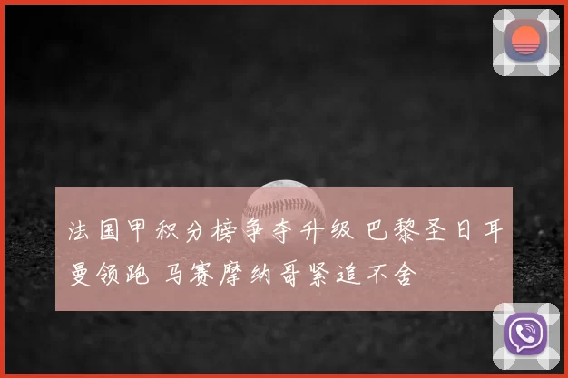 法国甲积分榜争夺升级 巴黎圣日耳曼领跑 马赛摩纳哥紧追不舍