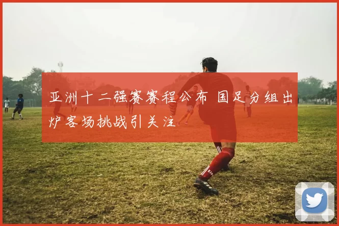 亚洲十二强赛赛程公布 国足分组出炉客场挑战引关注