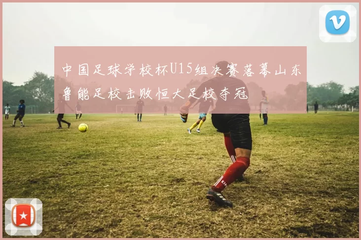 中国足球学校杯U15组决赛落幕山东鲁能足校击败恒大足校夺冠