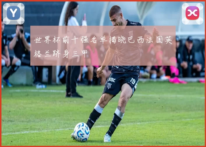 世界杯前十强名单揭晓巴西法国英格兰跻身三甲