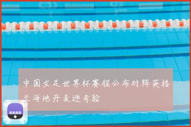 中国女足世界杯赛程公布对阵英格兰海地丹麦迎考验