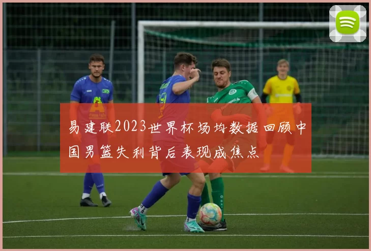 易建联2023世界杯场均数据回顾中国男篮失利背后表现成焦点