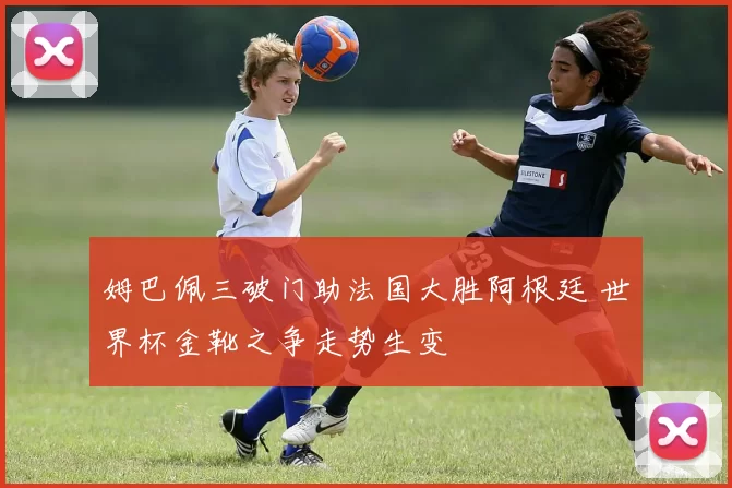 姆巴佩三破门助法国大胜阿根廷 世界杯金靴之争走势生变