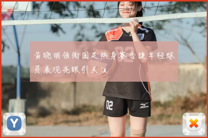 黄晓明领衔国足热身赛告捷年轻球员表现亮眼引关注