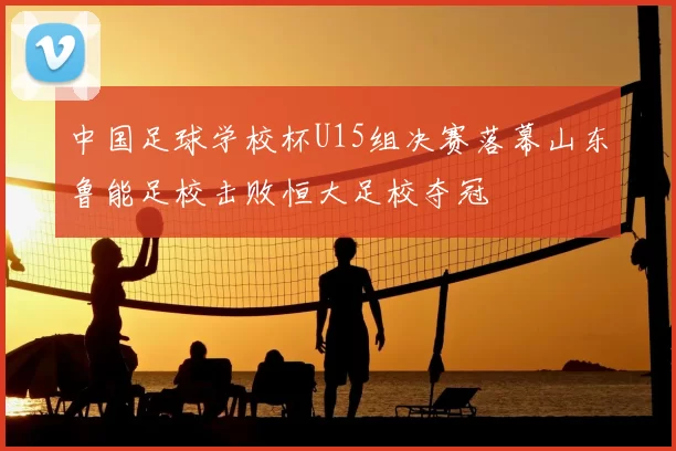 中国足球学校杯U15组决赛落幕山东鲁能足校击败恒大足校夺冠