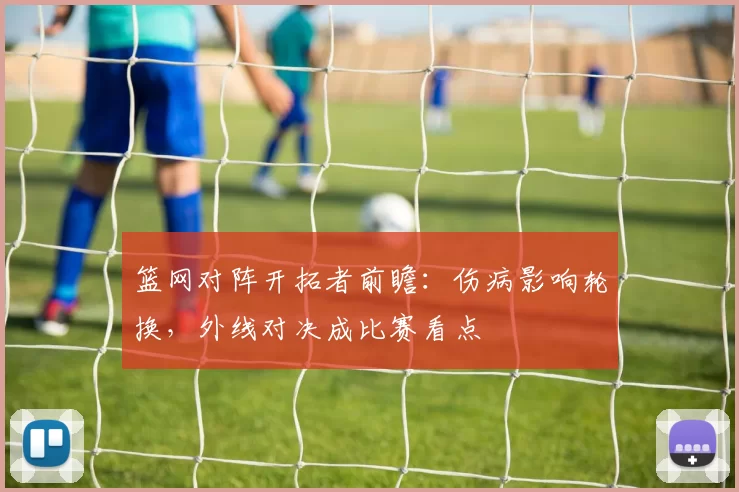 篮网对阵开拓者前瞻：伤病影响轮换，外线对决成比赛看点