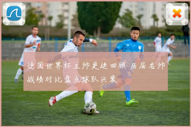 德国世界杯主帅更迭回顾 历届名帅战绩对比盘点球队兴衰
