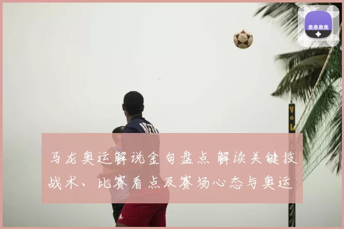 马龙奥运解说金句盘点 解读关键技战术、比赛看点及赛场心态与奥运影响