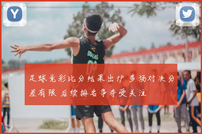 足球竞彩比分结果出炉 多场对决分差有限 后续排名争夺受关注