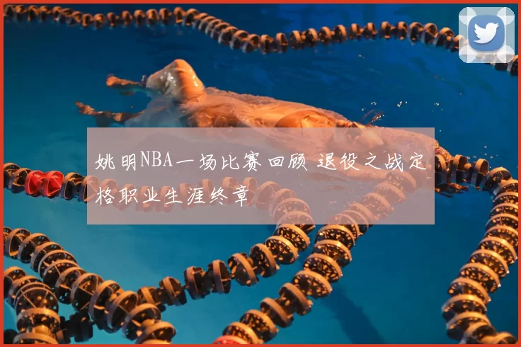 姚明NBA一场比赛回顾 退役之战定格职业生涯终章