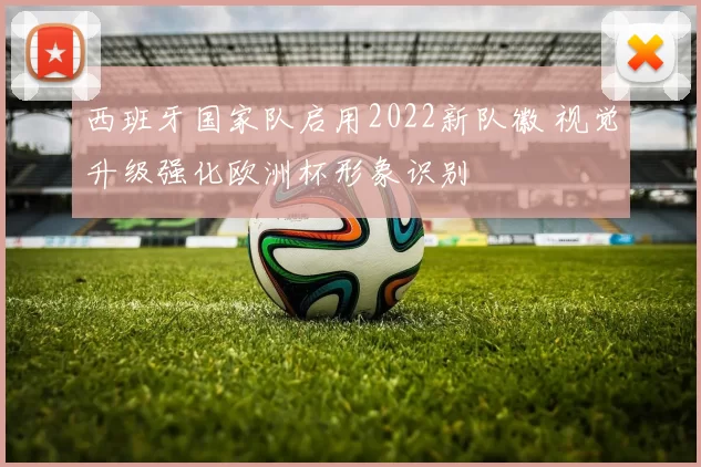 西班牙国家队启用2022新队徽 视觉升级强化欧洲杯形象识别