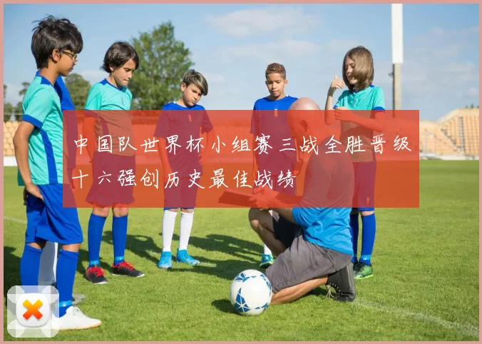 中国队世界杯小组赛三战全胜晋级十六强创历史最佳战绩