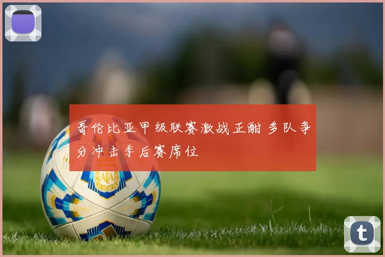哥伦比亚甲级联赛激战正酣 多队争分冲击季后赛席位