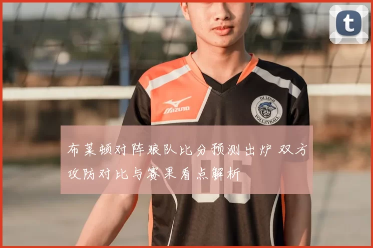 布莱顿对阵狼队比分预测出炉 双方攻防对比与赛果看点解析