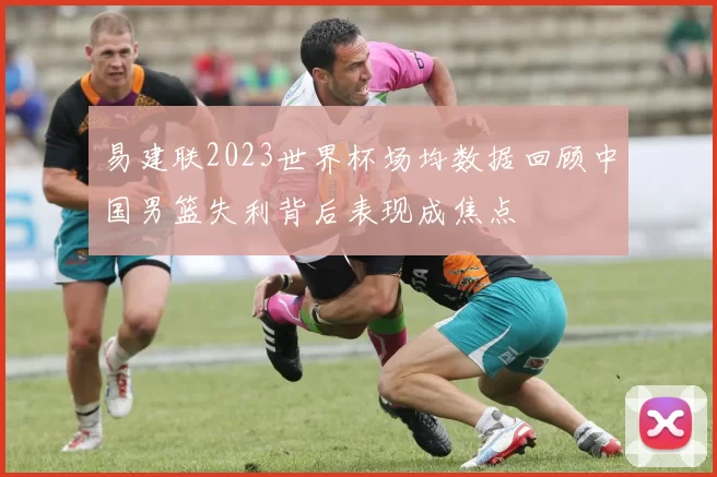 易建联2023世界杯场均数据回顾中国男篮失利背后表现成焦点
