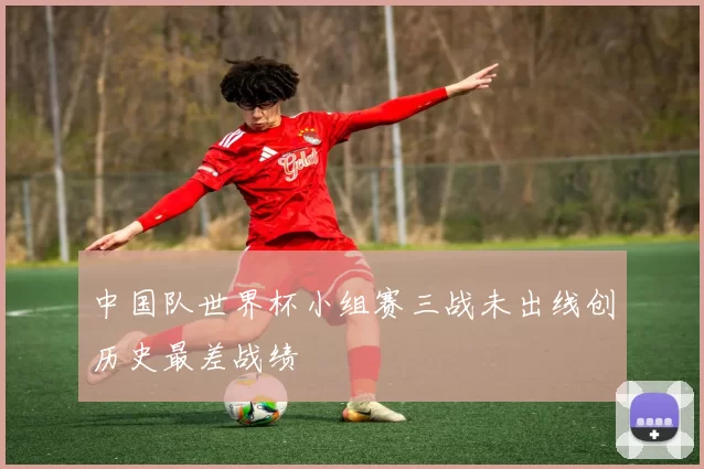 中国队世界杯小组赛三战未出线创历史最差战绩