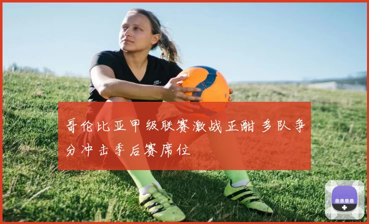 哥伦比亚甲级联赛激战正酣 多队争分冲击季后赛席位