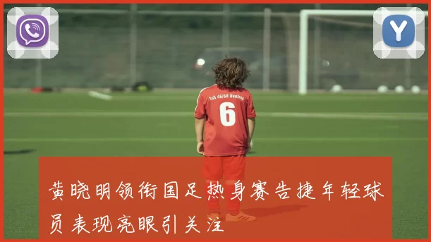 黄晓明领衔国足热身赛告捷年轻球员表现亮眼引关注