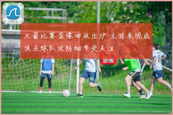 火箭比赛录像回放出炉 主将表现成焦点球队攻防细节受关注